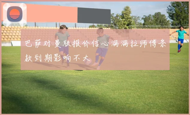 巴萨对曼联报价信心满满拉师傅条款到期影响不大