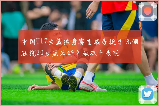 中国U17女篮热身赛首战告捷李沅珊独揽30分庞云舒贡献双十表现