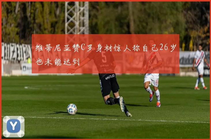 维蒂尼亚赞C罗身材惊人称自己26岁也未能达到