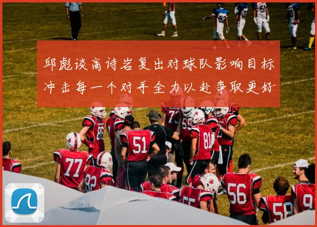 邱彪谈高诗岩复出对球队影响目标冲击每一个对手全力以赴争取更好成绩
