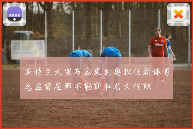 亚特兰大宣布庞皮利奥担任新体育总监曾在那不勒斯和尤文任职