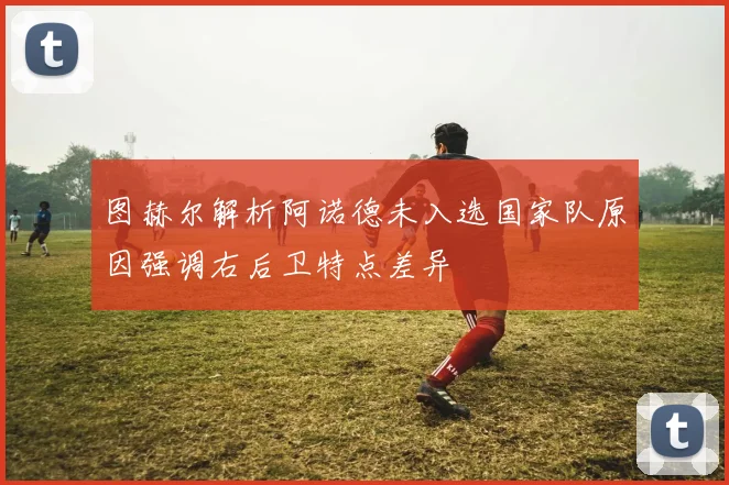 图赫尔解析阿诺德未入选国家队原因强调右后卫特点差异