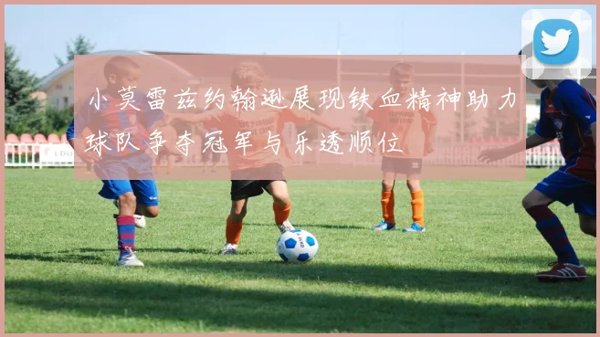 小莫雷兹约翰逊展现铁血精神助力球队争夺冠军与乐透顺位