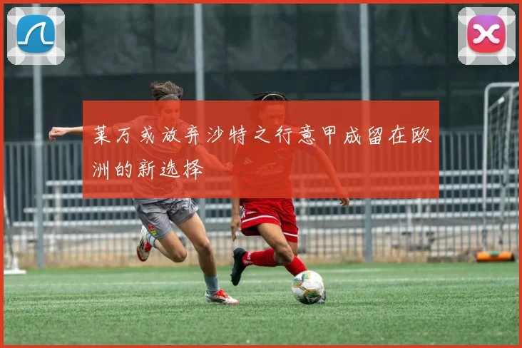 莱万或放弃沙特之行意甲成留在欧洲的新选择
