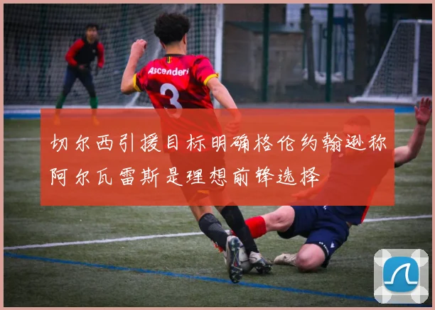 切尔西引援目标明确格伦约翰逊称阿尔瓦雷斯是理想前锋选择