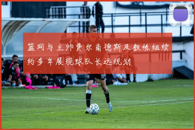 篮网与主帅费尔南德斯及教练组续约多年展现球队长远规划
