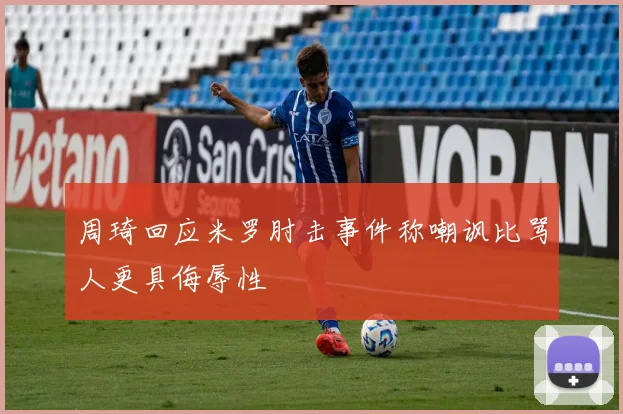 周琦回应米罗肘击事件称嘲讽比骂人更具侮辱性