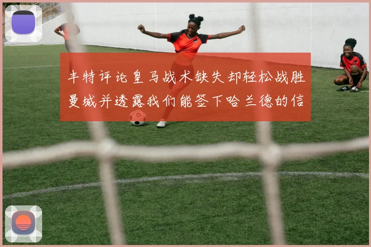 丰特评论皇马战术缺失却轻松战胜曼城并透露我们能签下哈兰德的信心
