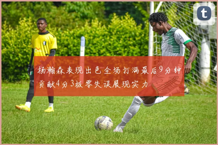 杨瀚森表现出色全场打满最后9分钟贡献4分3板零失误展现实力