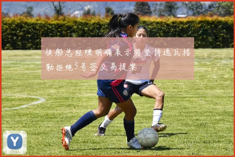 快船总经理明确表示将坚持选瓦格勒拒绝5号签交易提案