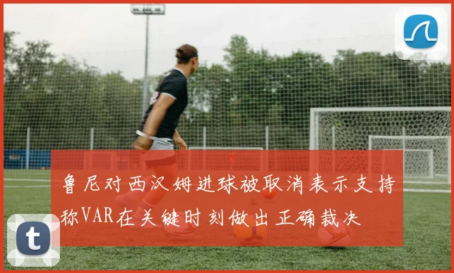 鲁尼对西汉姆进球被取消表示支持称VAR在关键时刻做出正确裁决