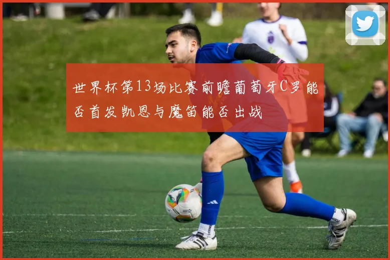 世界杯第13场比赛前瞻葡萄牙C罗能否首发凯恩与魔笛能否出战