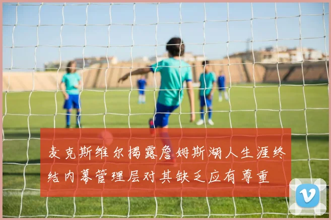 麦克斯维尔揭露詹姆斯湖人生涯终结内幕管理层对其缺乏应有尊重