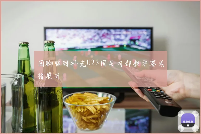 国脚临时补充U23国足内部教学赛或将展开