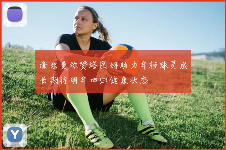谢尔曼称赞塔图姆助力年轻球员成长期待明年回归健康状态