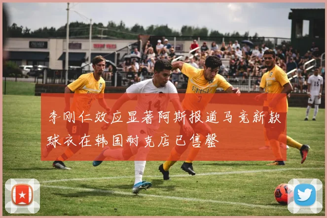 李刚仁效应显著阿斯报道马竞新款球衣在韩国耐克店已售罄