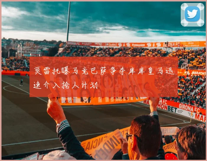 莫雷托曝马竞巴萨争夺库库皇马迅速介入抢人计划