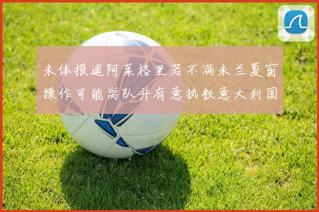 米体报道阿莱格里若不满米兰夏窗操作可能离队并有意执教意大利国家队