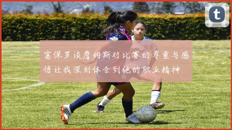 富保罗谈詹姆斯对比赛的尊重与感悟让我深刻体会到他的职业精神