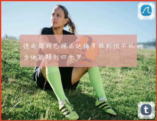 德尚称姆巴佩已达梅罗级别但不认为他能踢到四十岁