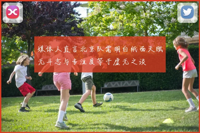 媒体人直言北京队需明白纸面天赋无斗志与专注度等于虚无之谈