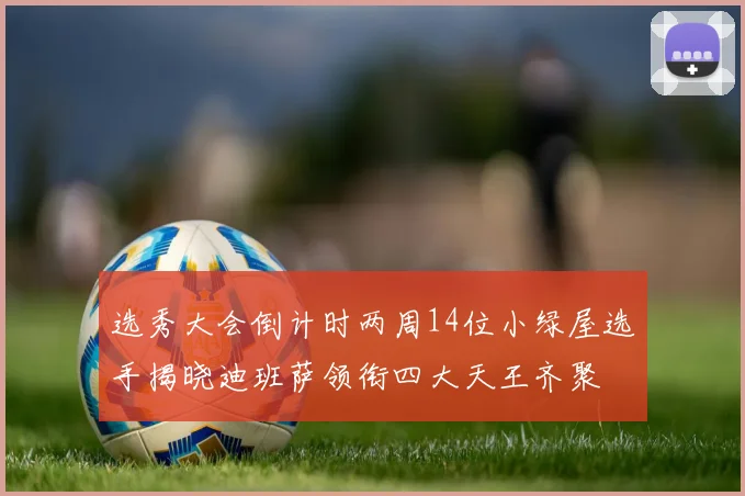 选秀大会倒计时两周14位小绿屋选手揭晓迪班萨领衔四大天王齐聚