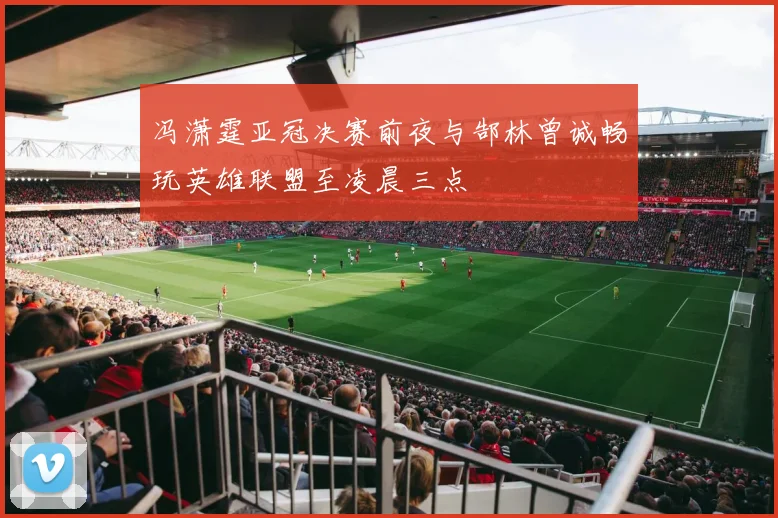 冯潇霆亚冠决赛前夜与郜林曾诚畅玩英雄联盟至凌晨三点