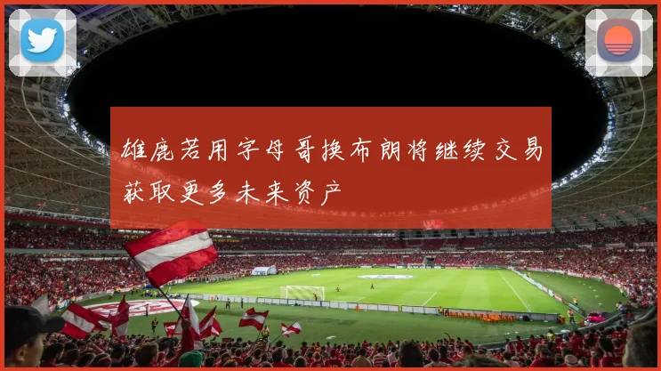 雄鹿若用字母哥换布朗将继续交易获取更多未来资产